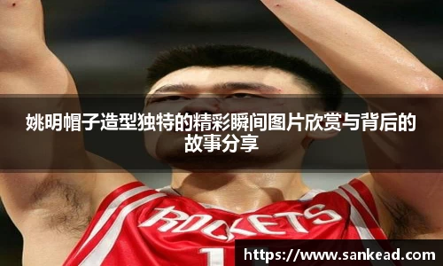 姚明帽子造型独特的精彩瞬间图片欣赏与背后的故事分享