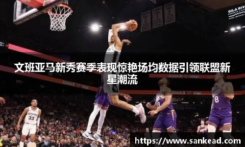 米兰文班亚马新秀赛季表现惊艳场均数据引领联盟新星潮流