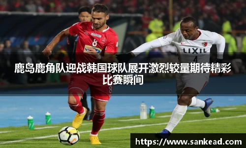 米兰鹿岛鹿角队迎战韩国球队展开激烈较量期待精彩比赛瞬间